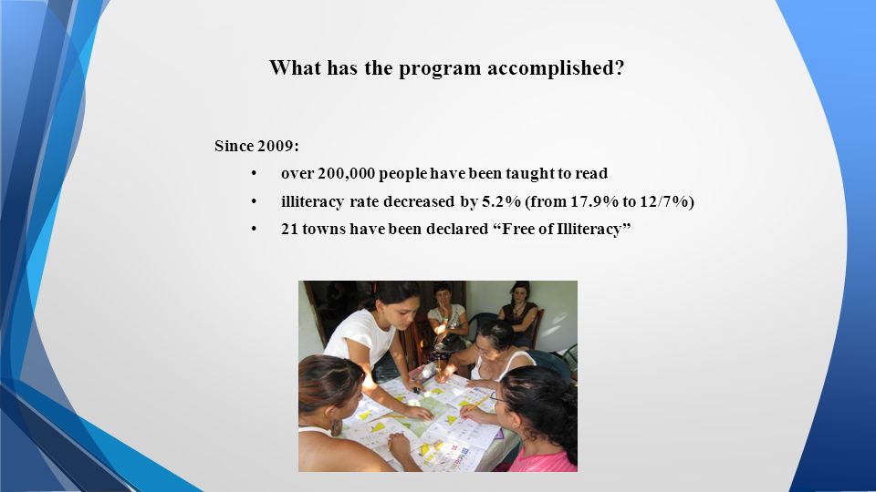 Since 2009: over 200,000 people have been taught to read illiteracy rate decreased by 5.2% (from 17.9% to 12/7%) 21 towns have been declared Free of Illiteracy What has the program accomplished