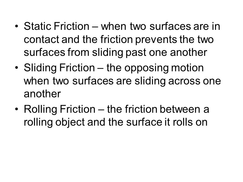 Static Friction – when two surfaces are in contact and the friction prevents the two surfaces from sliding past one another Sliding Friction – the opposing motion when two surfaces are sliding across one another Rolling Friction – the friction between a rolling object and the surface it rolls on