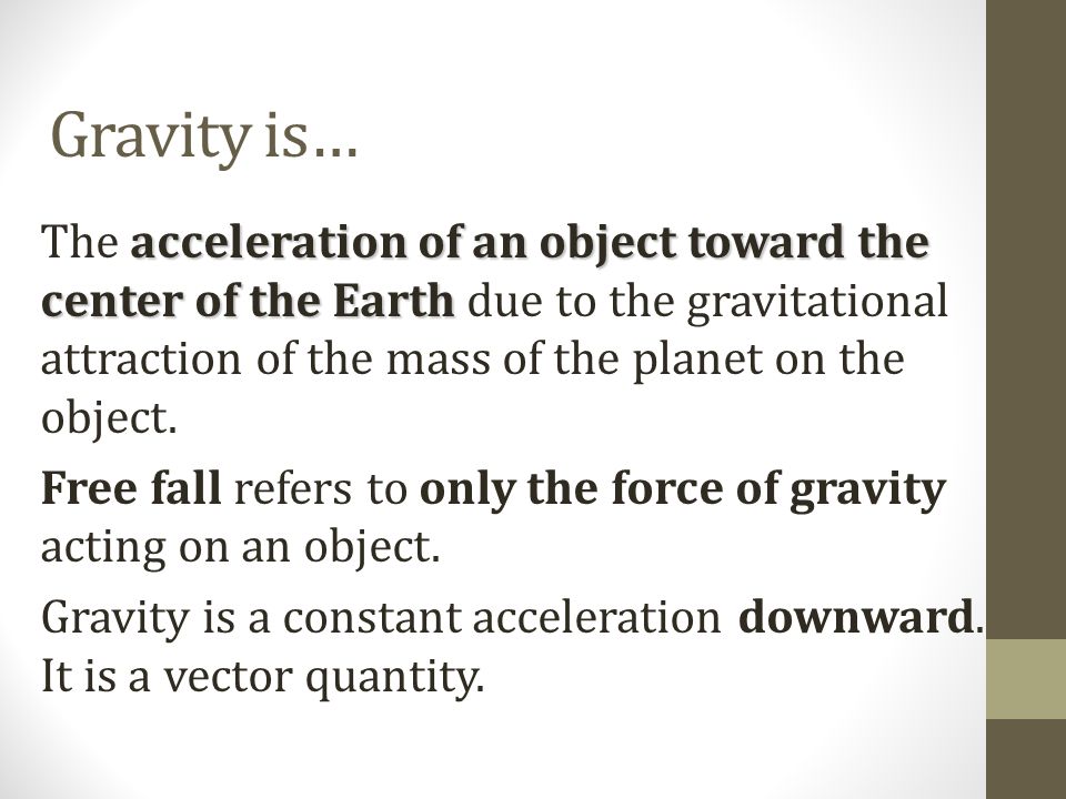 Gravity is… acceleration of an object toward the center of the Earth The acceleration of an object toward the center of the Earth due to the gravitational attraction of the mass of the planet on the object.
