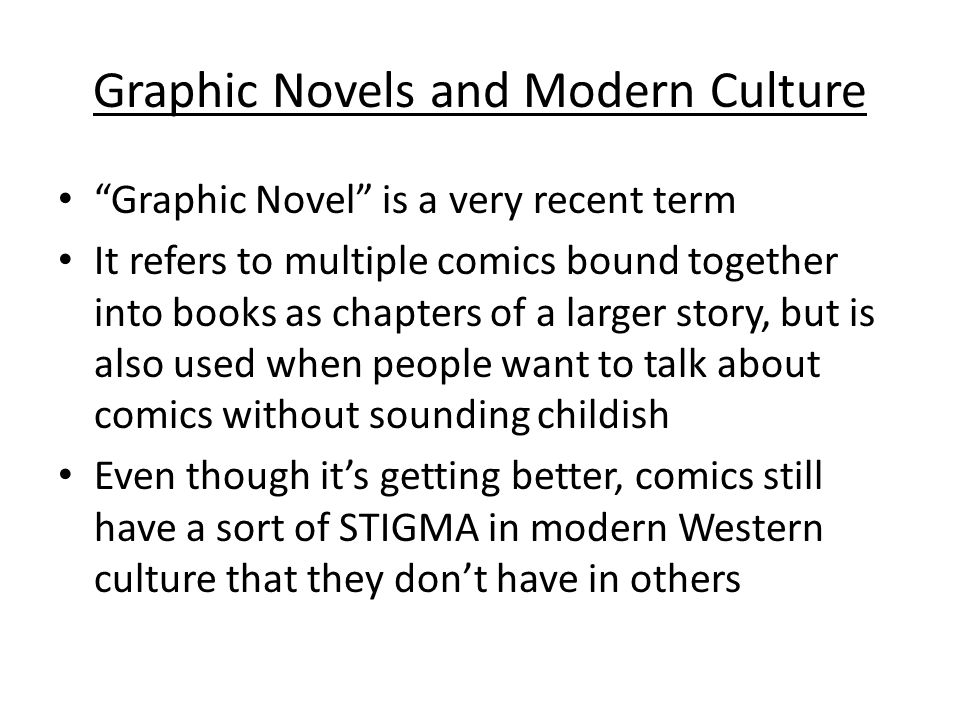 Graphic Novels and Modern Culture Graphic Novel is a very recent term It refers to multiple comics bound together into books as chapters of a larger story, but is also used when people want to talk about comics without sounding childish Even though it’s getting better, comics still have a sort of STIGMA in modern Western culture that they don’t have in others