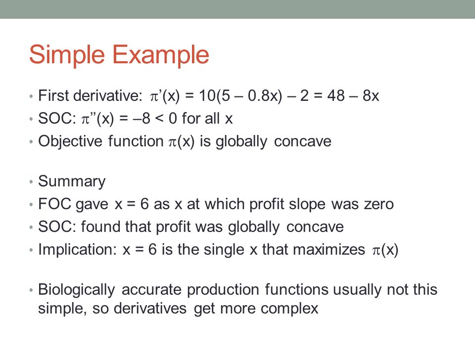 Simple Example First derivative:  ’(x) = 10(5 – 0.8x) – 2 = 48 – 8x SOC:  ’’(x) = –8 < 0 for all x Objective function  (x) is globally concave Summary FOC gave x = 6 as x at which profit slope was zero SOC: found that profit was globally concave Implication: x = 6 is the single x that maximizes  (x) Biologically accurate production functions usually not this simple, so derivatives get more complex