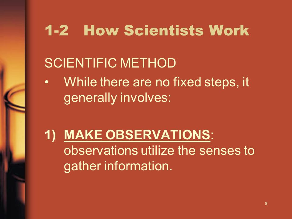9 1-2 How Scientists Work SCIENTIFIC METHOD While there are no fixed steps, it generally involves: 1)MAKE OBSERVATIONS: observations utilize the senses to gather information.