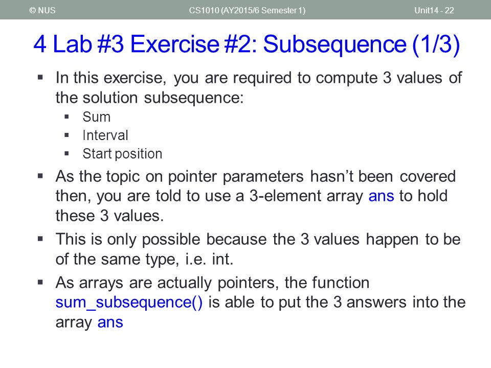4 Lab #3 Exercise #2: Subsequence (1/3) CS1010 (AY2015/6 Semester 1)Unit © NUS  In this exercise, you are required to compute 3 values of the solution subsequence:  Sum  Interval  Start position  As the topic on pointer parameters hasn’t been covered then, you are told to use a 3-element array ans to hold these 3 values.