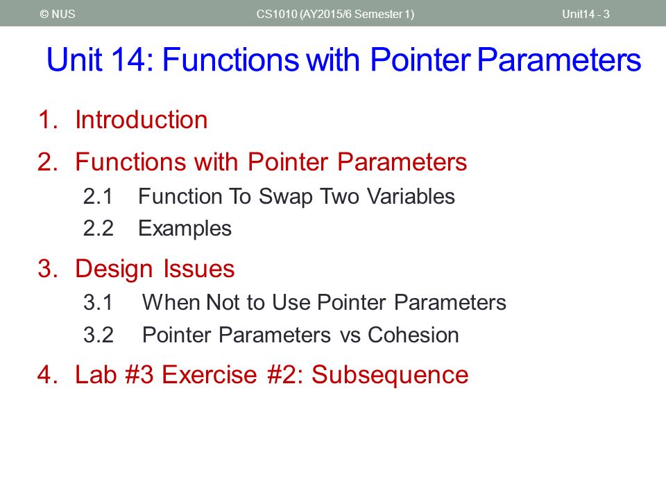 Unit 14: Functions with Pointer Parameters CS1010 (AY2015/6 Semester 1)Unit14 - 3© NUS 1.Introduction 2.Functions with Pointer Parameters 2.1Function To Swap Two Variables 2.2Examples 3.Design Issues 3.1When Not to Use Pointer Parameters 3.2Pointer Parameters vs Cohesion 4.Lab #3 Exercise #2: Subsequence