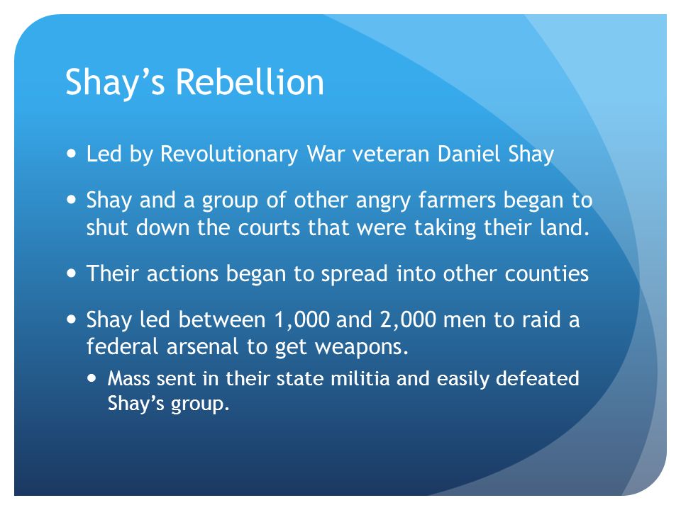 Shay’s Rebellion Led by Revolutionary War veteran Daniel Shay Shay and a group of other angry farmers began to shut down the courts that were taking their land.