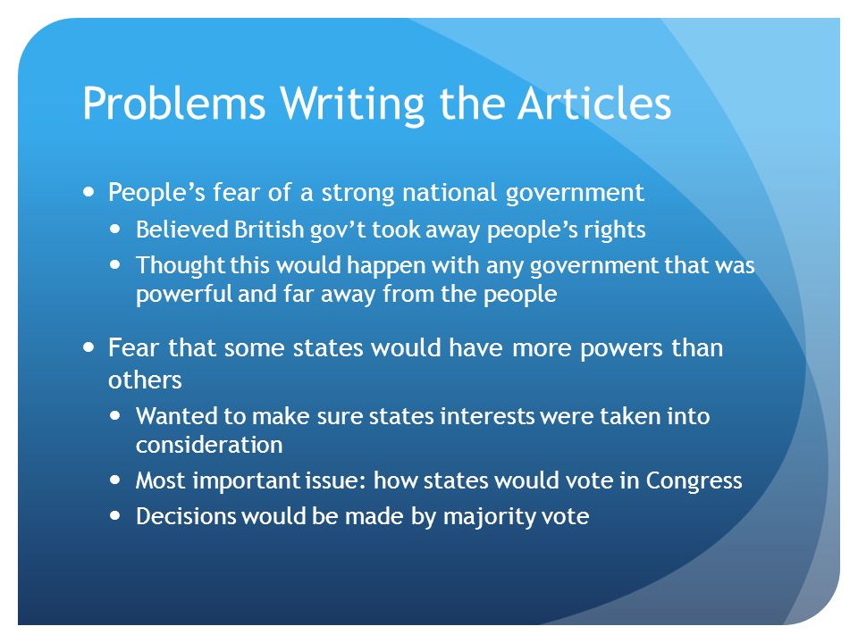 Problems Writing the Articles People’s fear of a strong national government Believed British gov’t took away people’s rights Thought this would happen with any government that was powerful and far away from the people Fear that some states would have more powers than others Wanted to make sure states interests were taken into consideration Most important issue: how states would vote in Congress Decisions would be made by majority vote