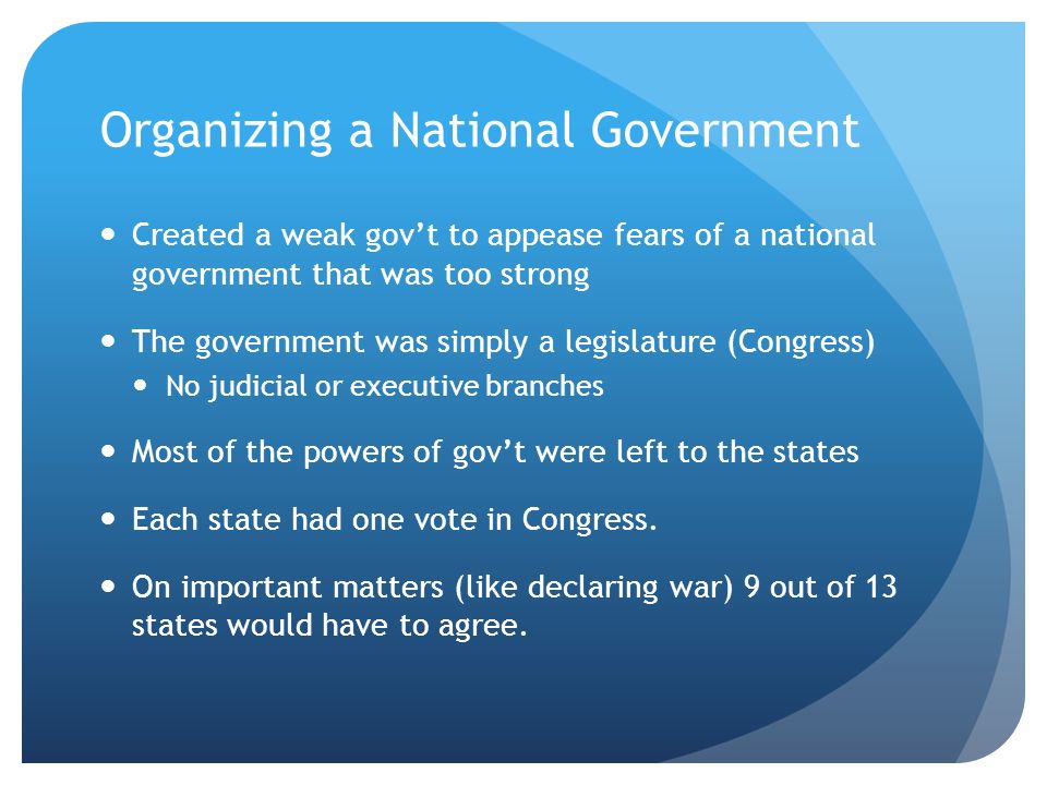 Organizing a National Government Created a weak gov’t to appease fears of a national government that was too strong The government was simply a legislature (Congress) No judicial or executive branches Most of the powers of gov’t were left to the states Each state had one vote in Congress.
