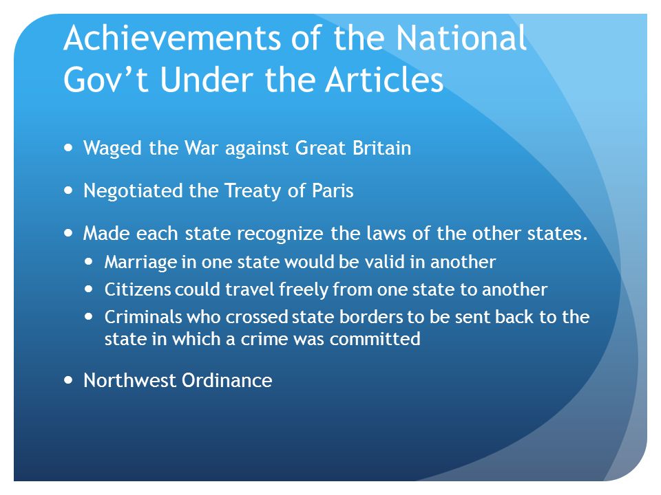 Achievements of the National Gov’t Under the Articles Waged the War against Great Britain Negotiated the Treaty of Paris Made each state recognize the laws of the other states.