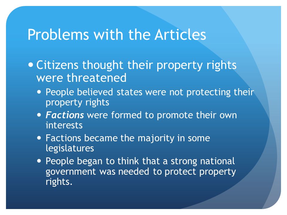 Problems with the Articles Citizens thought their property rights were threatened People believed states were not protecting their property rights Factions were formed to promote their own interests Factions became the majority in some legislatures People began to think that a strong national government was needed to protect property rights.