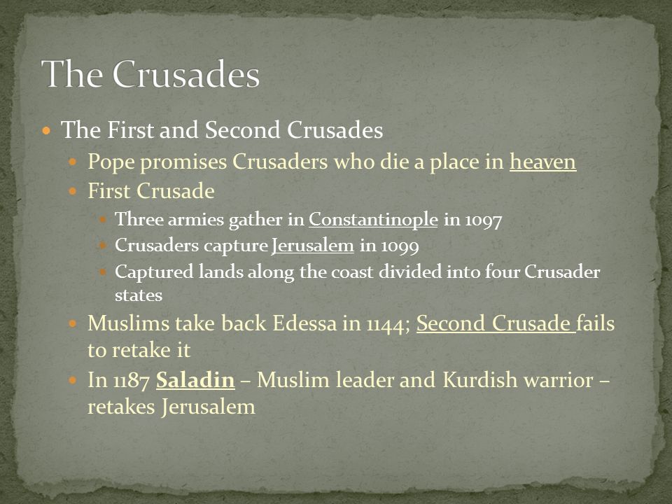 The First and Second Crusades Pope promises Crusaders who die a place in heaven First Crusade Three armies gather in Constantinople in 1097 Crusaders capture Jerusalem in 1099 Captured lands along the coast divided into four Crusader states Muslims take back Edessa in 1144; Second Crusade fails to retake it In 1187 Saladin – Muslim leader and Kurdish warrior – retakes Jerusalem