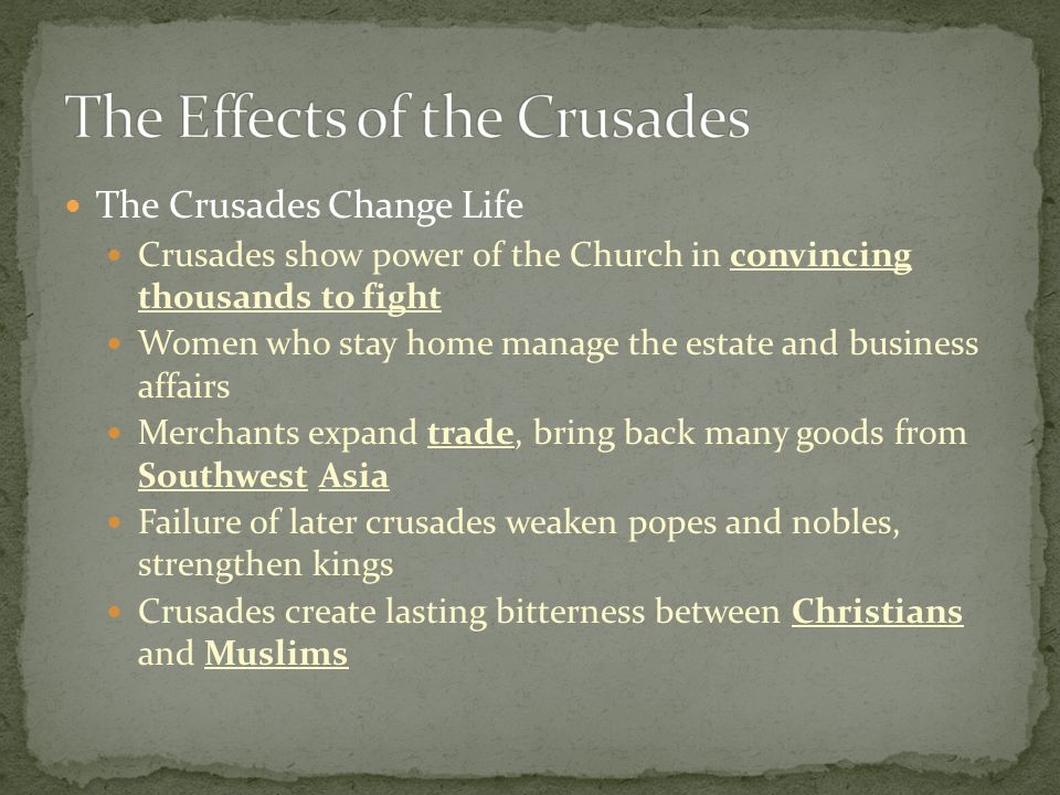 The Crusades Change Life Crusades show power of the Church in convincing thousands to fight Women who stay home manage the estate and business affairs Merchants expand trade, bring back many goods from Southwest Asia Failure of later crusades weaken popes and nobles, strengthen kings Crusades create lasting bitterness between Christians and Muslims