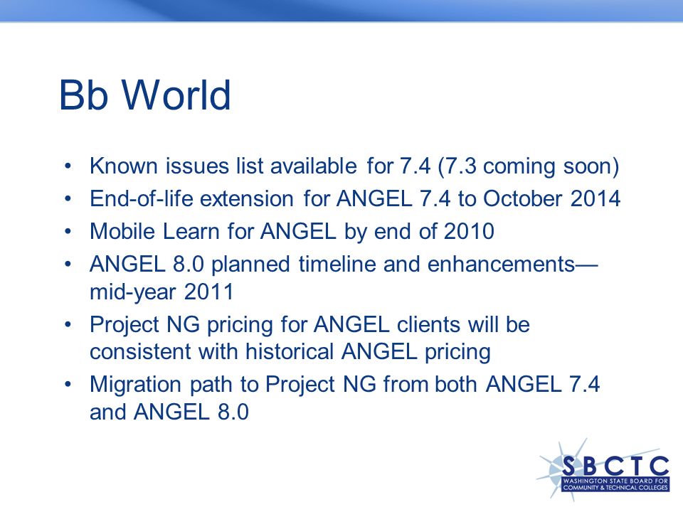 Title Here Bb World Known issues list available for 7.4 (7.3 coming soon) End-of-life extension for ANGEL 7.4 to October 2014 Mobile Learn for ANGEL by end of 2010 ANGEL 8.0 planned timeline and enhancements— mid-year 2011 Project NG pricing for ANGEL clients will be consistent with historical ANGEL pricing Migration path to Project NG from both ANGEL 7.4 and ANGEL 8.0