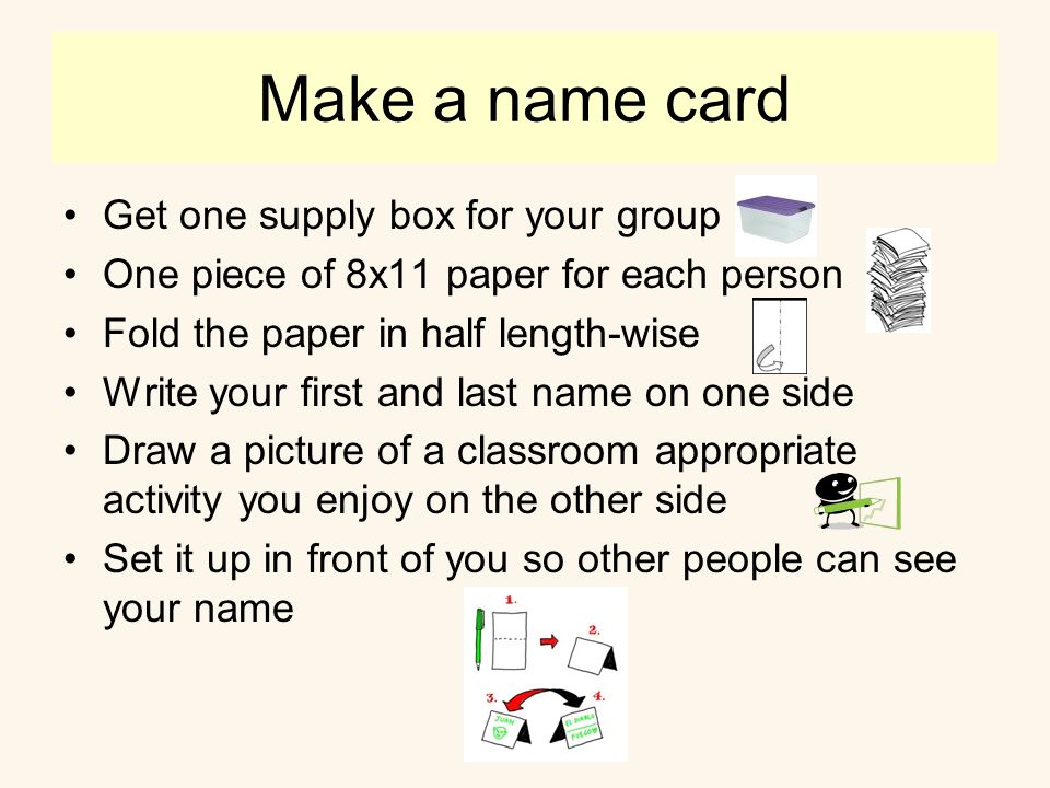 Make a name card Get one supply box for your group One piece of 8x11 paper for each person Fold the paper in half length-wise Write your first and last name on one side Draw a picture of a classroom appropriate activity you enjoy on the other side Set it up in front of you so other people can see your name