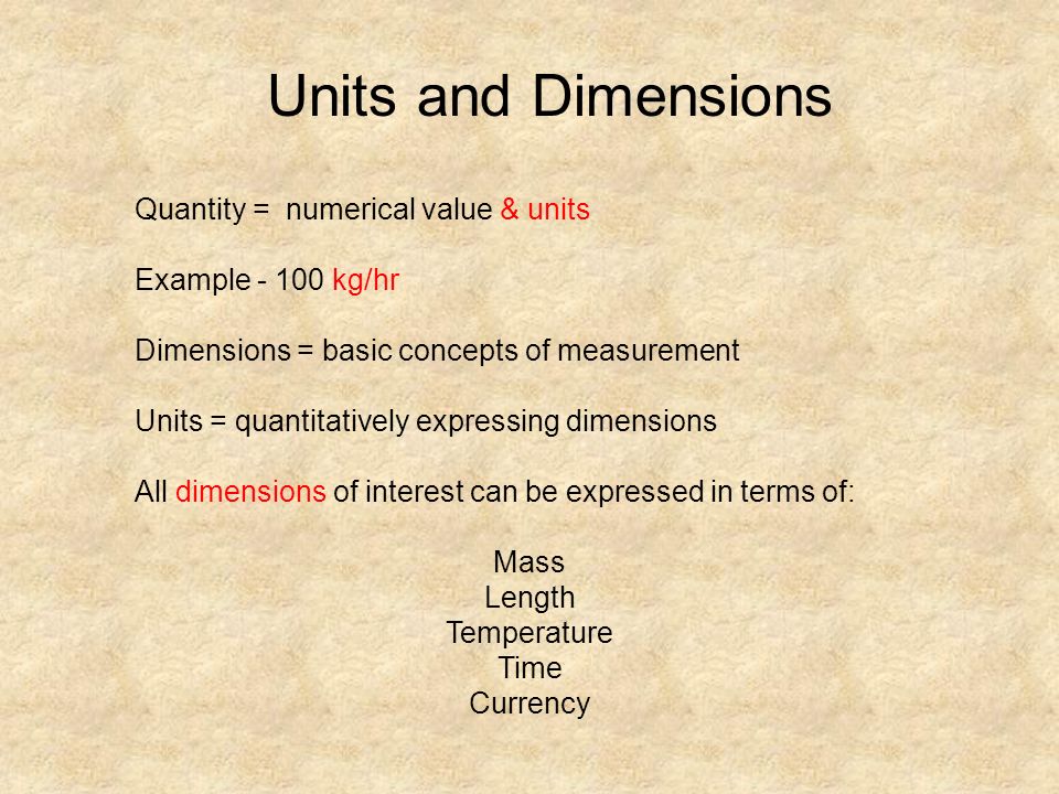 Quantity = numerical value & units Example kg/hr Dimensions = basic concepts of measurement Units = quantitatively expressing dimensions All dimensions of interest can be expressed in terms of: Mass Length Temperature Time Currency Units and Dimensions