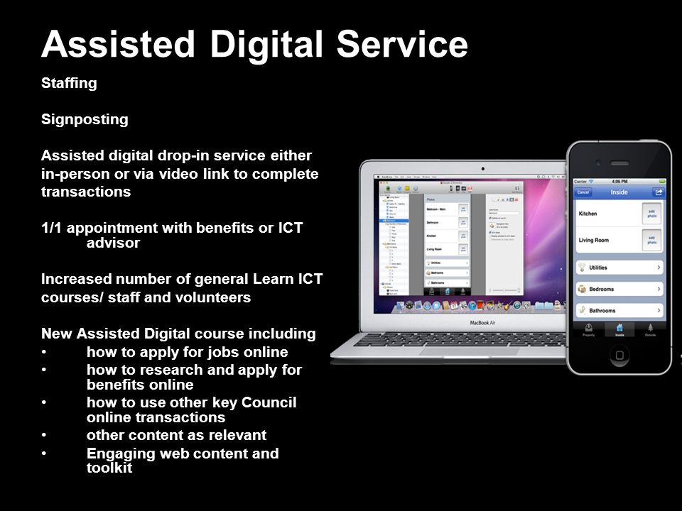 Assisted Digital Service Staffing Signposting Assisted digital drop-in service either in-person or via video link to complete transactions 1/1 appointment with benefits or ICT advisor Increased number of general Learn ICT courses/ staff and volunteers New Assisted Digital course including how to apply for jobs online how to research and apply for benefits online how to use other key Council online transactions other content as relevant Engaging web content and toolkit