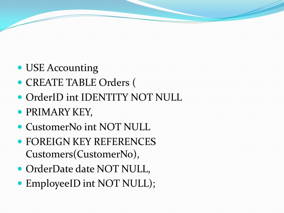 USE Accounting CREATE TABLE Orders ( OrderID int IDENTITY NOT NULL PRIMARY KEY, CustomerNo int NOT NULL FOREIGN KEY REFERENCES Customers(CustomerNo), OrderDate date NOT NULL, EmployeeID int NOT NULL);