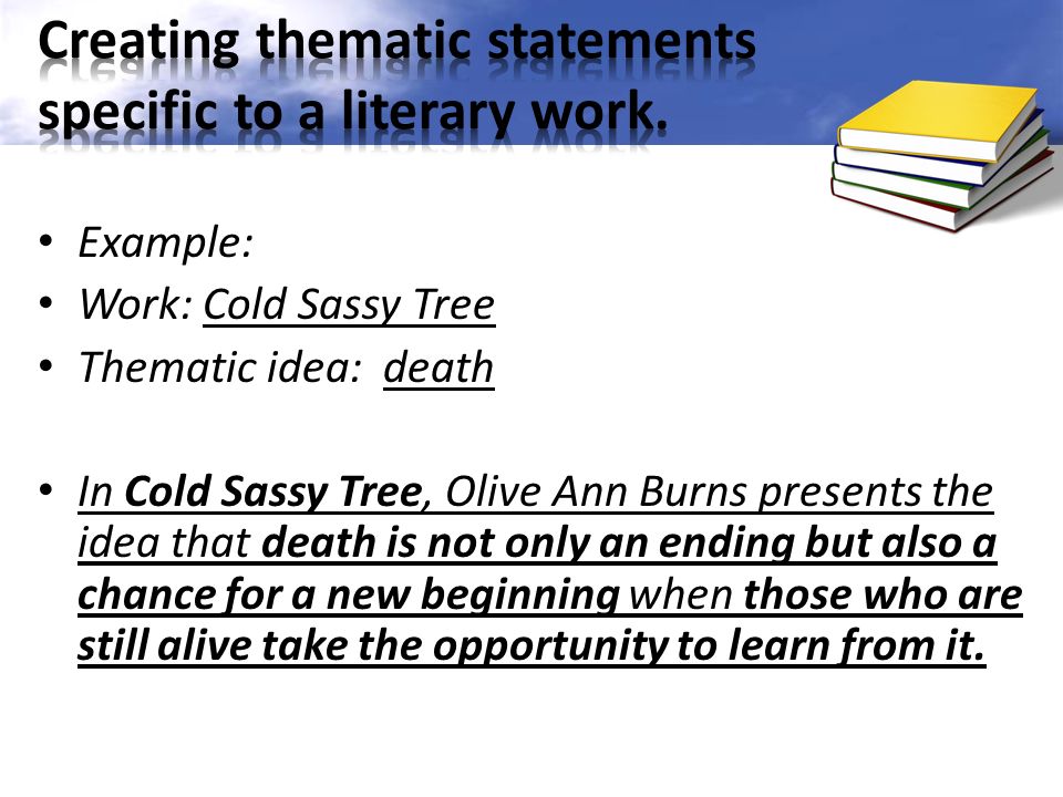 Example: Work: Cold Sassy Tree Thematic idea: death In Cold Sassy Tree, Olive Ann Burns presents the idea that death is not only an ending but also a chance for a new beginning when those who are still alive take the opportunity to learn from it.