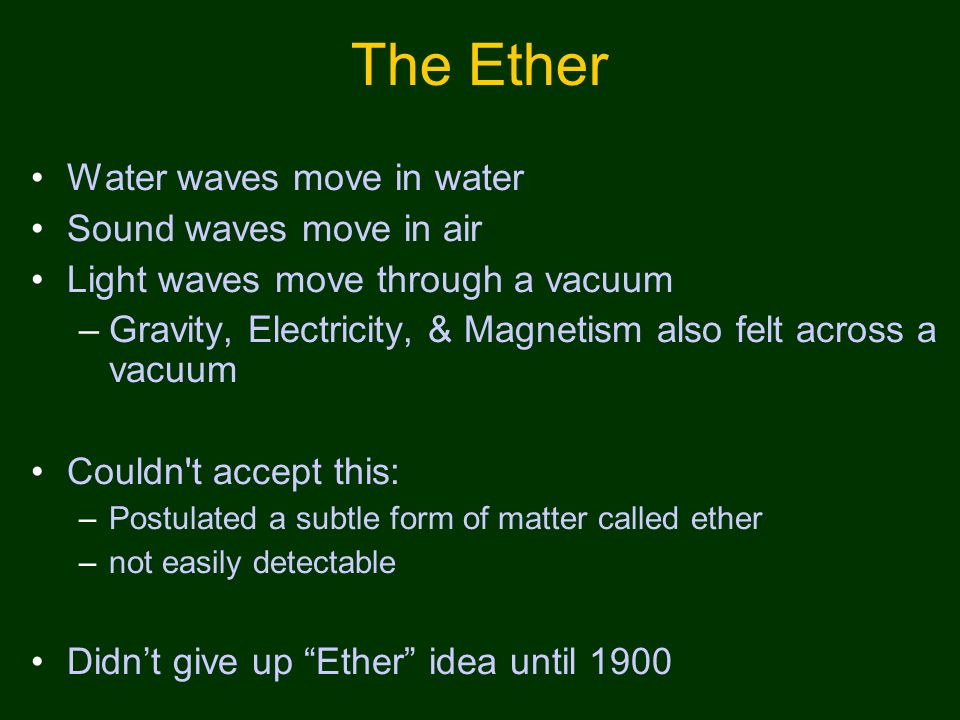 The Ether Water waves move in water Sound waves move in air Light waves move through a vacuum –Gravity, Electricity, & Magnetism also felt across a vacuum Couldn t accept this: –Postulated a subtle form of matter called ether –not easily detectable Didn’t give up Ether idea until 1900