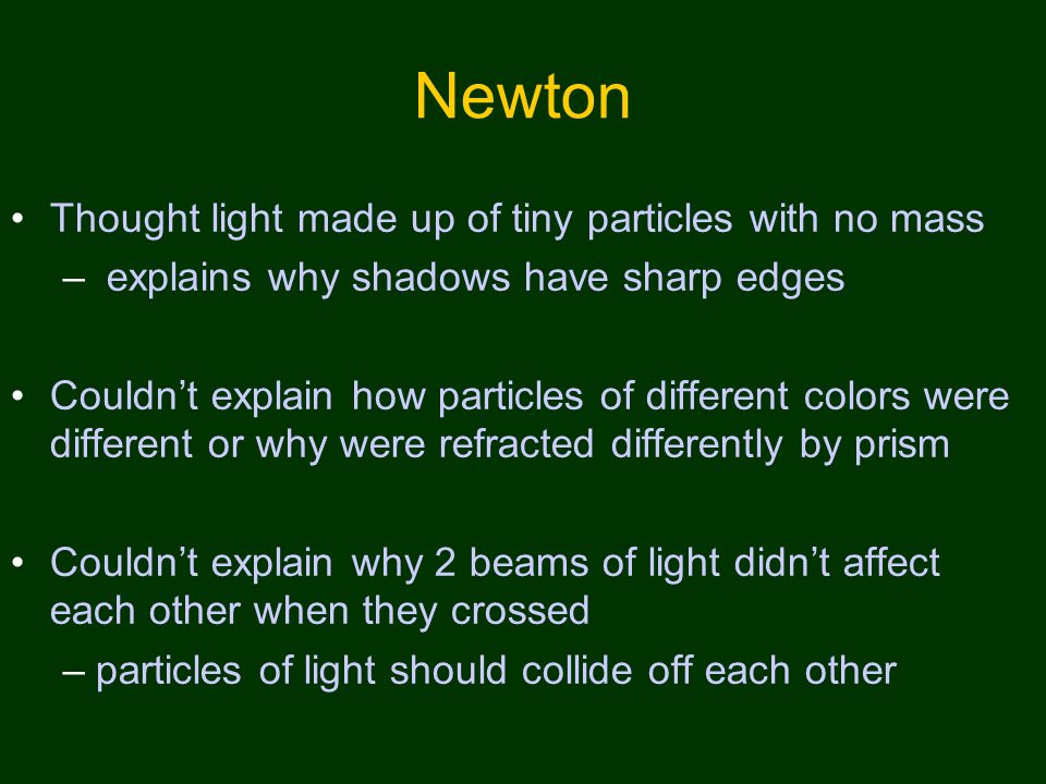 Newton Thought light made up of tiny particles with no mass – explains why shadows have sharp edges Couldn’t explain how particles of different colors were different or why were refracted differently by prism Couldn’t explain why 2 beams of light didn’t affect each other when they crossed –particles of light should collide off each other