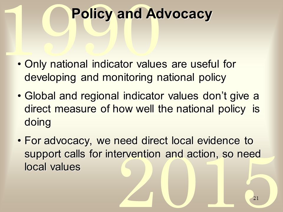 Policy and Advocacy Only national indicator values are useful for developing and monitoring national policyOnly national indicator values are useful for developing and monitoring national policy Global and regional indicator values don’t give a direct measure of how well the national policy is doingGlobal and regional indicator values don’t give a direct measure of how well the national policy is doing For advocacy, we need direct local evidence to support calls for intervention and action, so need local valuesFor advocacy, we need direct local evidence to support calls for intervention and action, so need local values