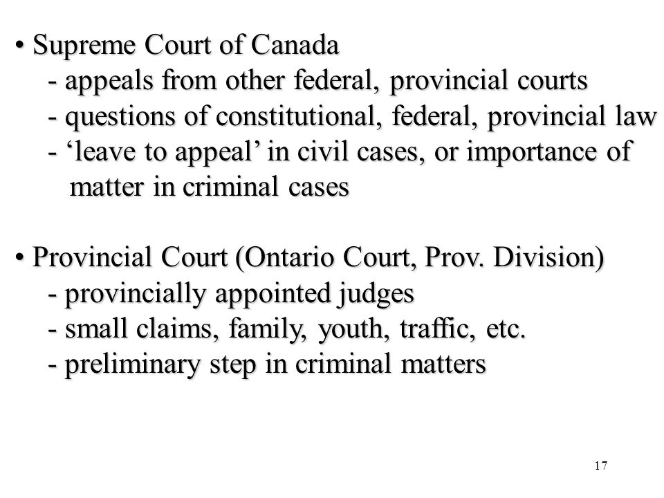 17 Supreme Court of Canada Supreme Court of Canada - appeals from other federal, provincial courts - questions of constitutional, federal, provincial law - ‘leave to appeal’ in civil cases, or importance of matter in criminal cases matter in criminal cases Provincial Court (Ontario Court, Prov.