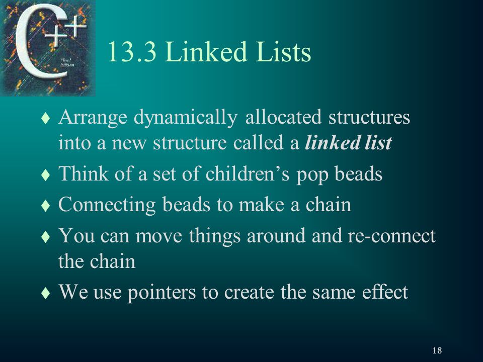 Linked Lists t Arrange dynamically allocated structures into a new structure called a linked list t Think of a set of children’s pop beads t Connecting beads to make a chain t You can move things around and re-connect the chain t We use pointers to create the same effect