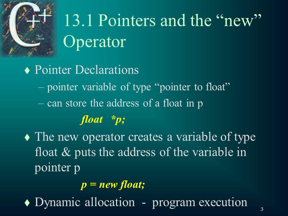 Pointers and the new Operator t Pointer Declarations –pointer variable of type pointer to float –can store the address of a float in p float*p; t The new operator creates a variable of type float & puts the address of the variable in pointer p p = new float; t Dynamic allocation - program execution