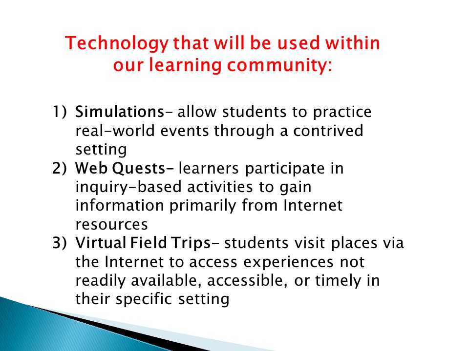 1)Simulations- allow students to practice real-world events through a contrived setting 2)Web Quests- learners participate in inquiry-based activities to gain information primarily from Internet resources 3)Virtual Field Trips- students visit places via the Internet to access experiences not readily available, accessible, or timely in their specific setting Technology that will be used within our learning community: