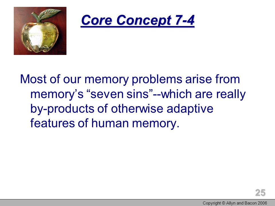 Copyright © Allyn and Bacon Core Concept 7-4 Most of our memory problems arise from memory’s seven sins --which are really by-products of otherwise adaptive features of human memory.