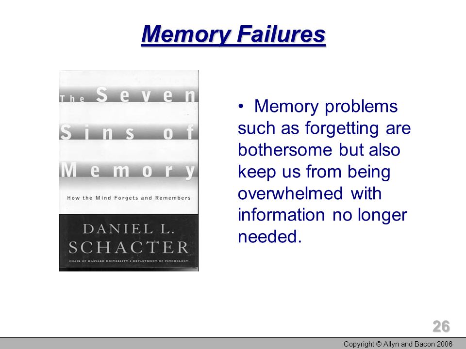 Copyright © Allyn and Bacon Memory Failures Memory problems such as forgetting are bothersome but also keep us from being overwhelmed with information no longer needed.