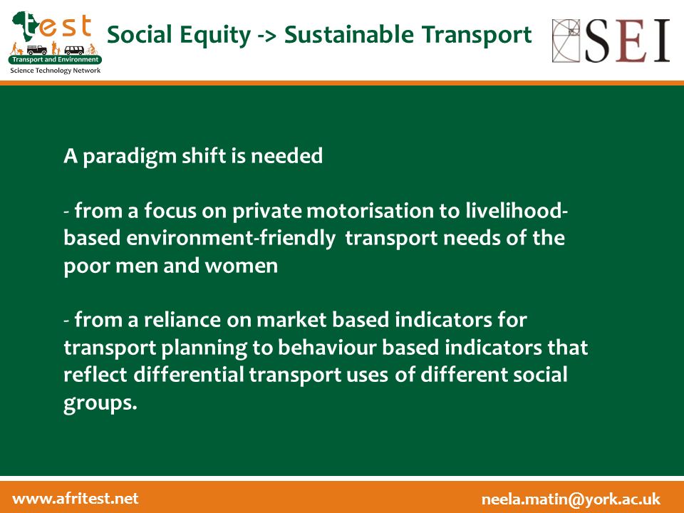 Social Equity -> Sustainable Transport A paradigm shift is needed - from a focus on private motorisation to livelihood- based environment-friendly transport needs of the poor men and women - from a reliance on market based indicators for transport planning to behaviour based indicators that reflect differential transport uses of different social groups.