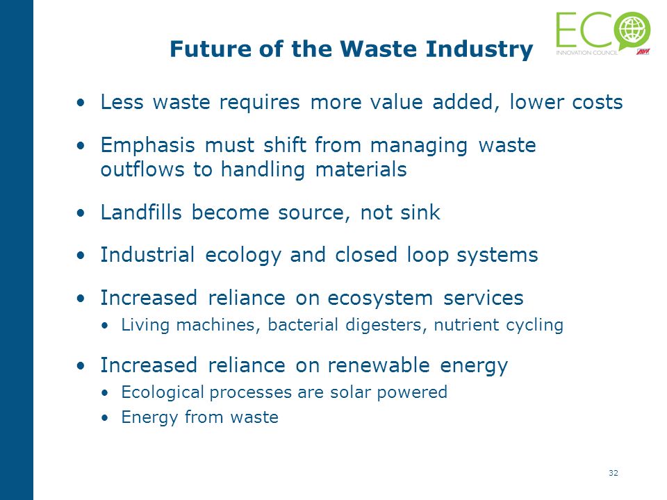 32 Future of the Waste Industry Less waste requires more value added, lower costs Emphasis must shift from managing waste outflows to handling materials Landfills become source, not sink Industrial ecology and closed loop systems Increased reliance on ecosystem services Living machines, bacterial digesters, nutrient cycling Increased reliance on renewable energy Ecological processes are solar powered Energy from waste
