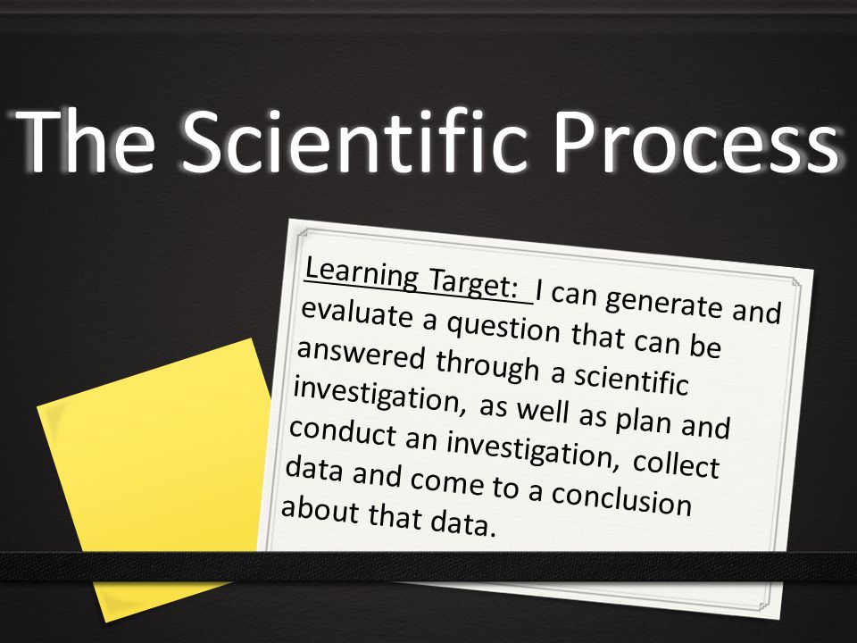 The Scientific Process Learning Target: I can generate and evaluate a question that can be answered through a scientific investigation, as well as plan and conduct an investigation, collect data and come to a conclusion about that data.