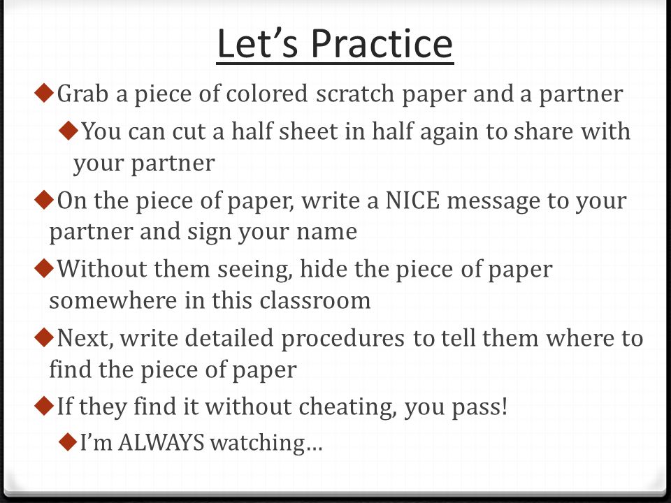 Let’s Practice  Grab a piece of colored scratch paper and a partner  You can cut a half sheet in half again to share with your partner  On the piece of paper, write a NICE message to your partner and sign your name  Without them seeing, hide the piece of paper somewhere in this classroom  Next, write detailed procedures to tell them where to find the piece of paper  If they find it without cheating, you pass.