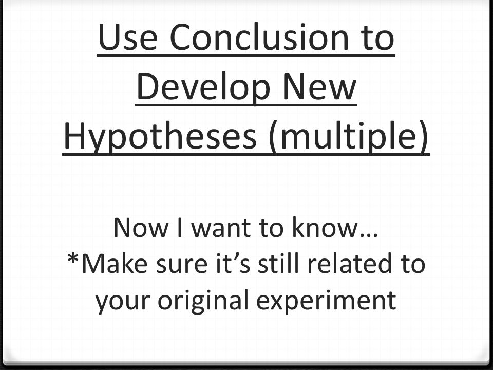 Use Conclusion to Develop New Hypotheses (multiple) Now I want to know… *Make sure it’s still related to your original experiment