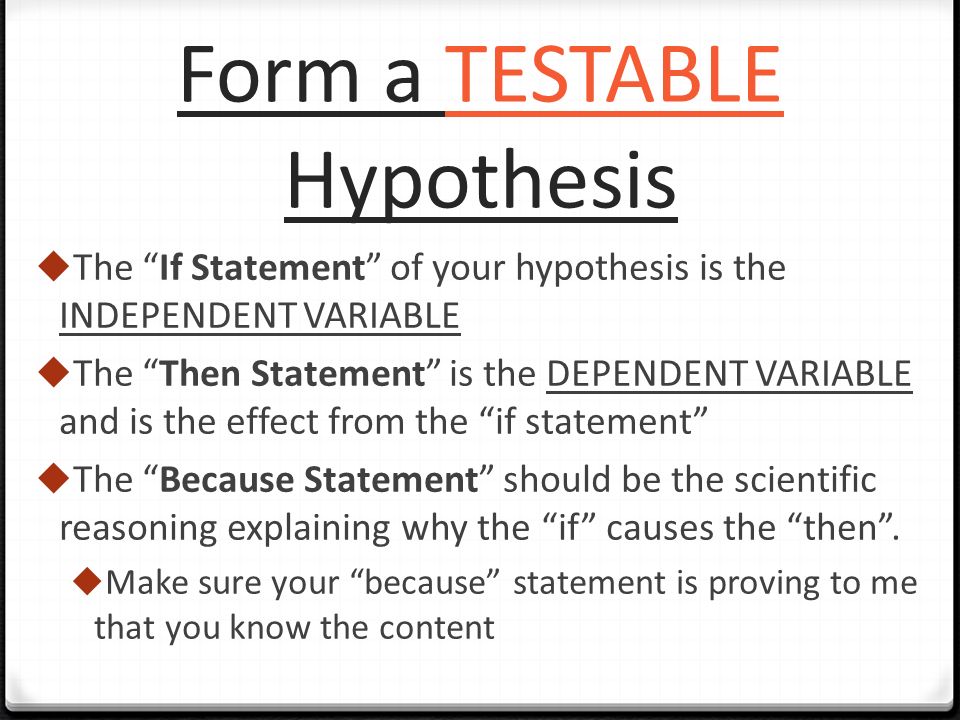 Form a TESTABLE Hypothesis  The If Statement of your hypothesis is the INDEPENDENT VARIABLE  The Then Statement is the DEPENDENT VARIABLE and is the effect from the if statement  The Because Statement should be the scientific reasoning explaining why the if causes the then .