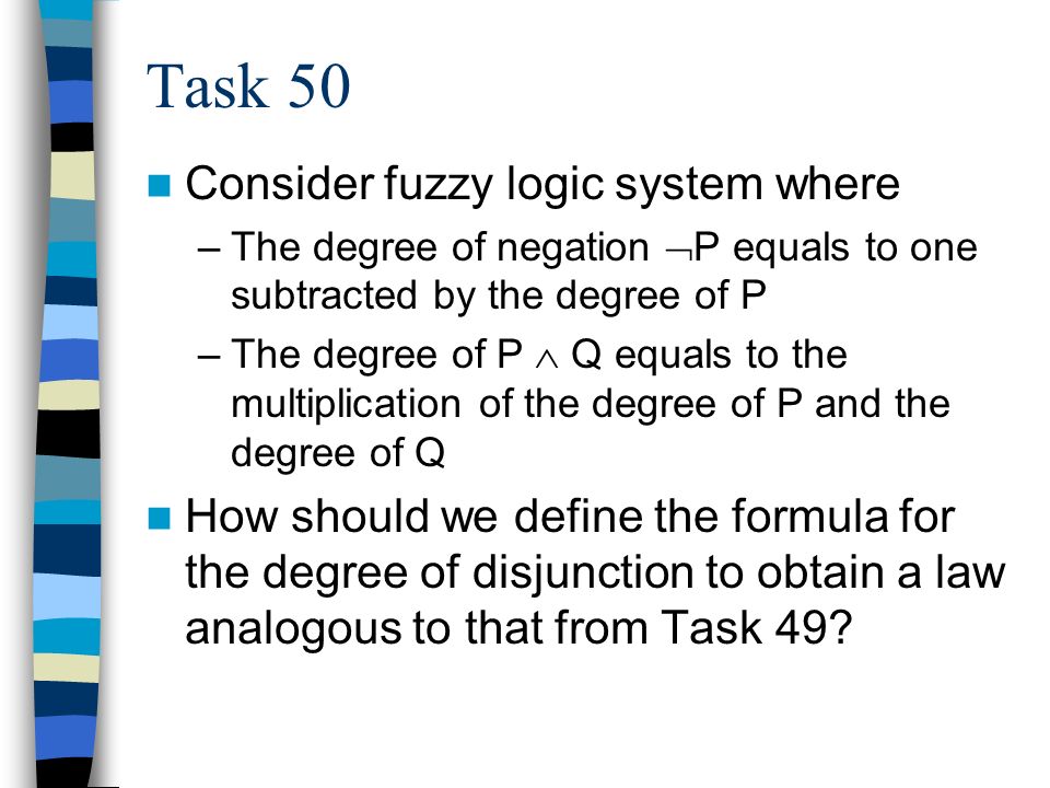 Task 50 Consider fuzzy logic system where –The degree of negation  P equals to one subtracted by the degree of P –The degree of P  Q equals to the multiplication of the degree of P and the degree of Q How should we define the formula for the degree of disjunction to obtain a law analogous to that from Task 49