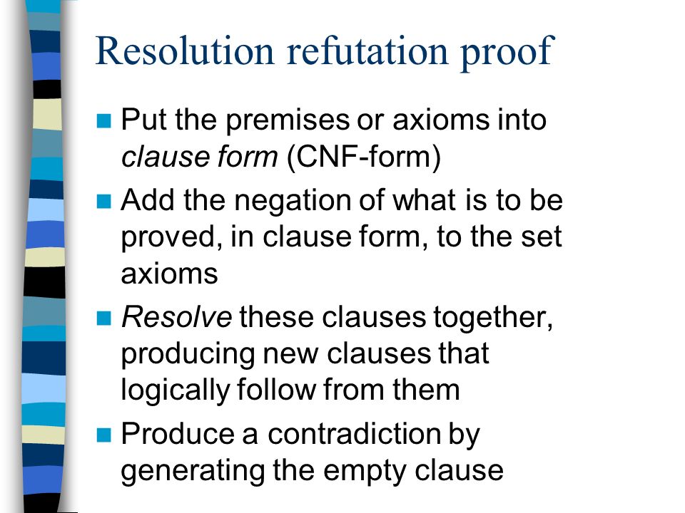 Resolution refutation proof Put the premises or axioms into clause form (CNF-form) Add the negation of what is to be proved, in clause form, to the set axioms Resolve these clauses together, producing new clauses that logically follow from them Produce a contradiction by generating the empty clause