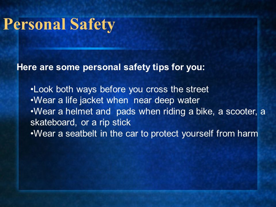 Personal Safety Here are some personal safety tips for you: Look both ways before you cross the street Wear a life jacket when near deep water Wear a helmet and pads when riding a bike, a scooter, a skateboard, or a rip stick Wear a seatbelt in the car to protect yourself from harm