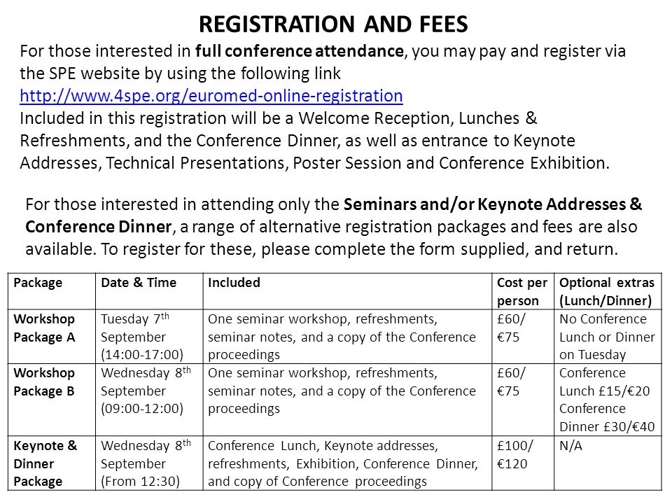 REGISTRATION AND FEES For those interested in full conference attendance, you may pay and register via the SPE website by using the following link   Included in this registration will be a Welcome Reception, Lunches & Refreshments, and the Conference Dinner, as well as entrance to Keynote Addresses, Technical Presentations, Poster Session and Conference Exhibition.