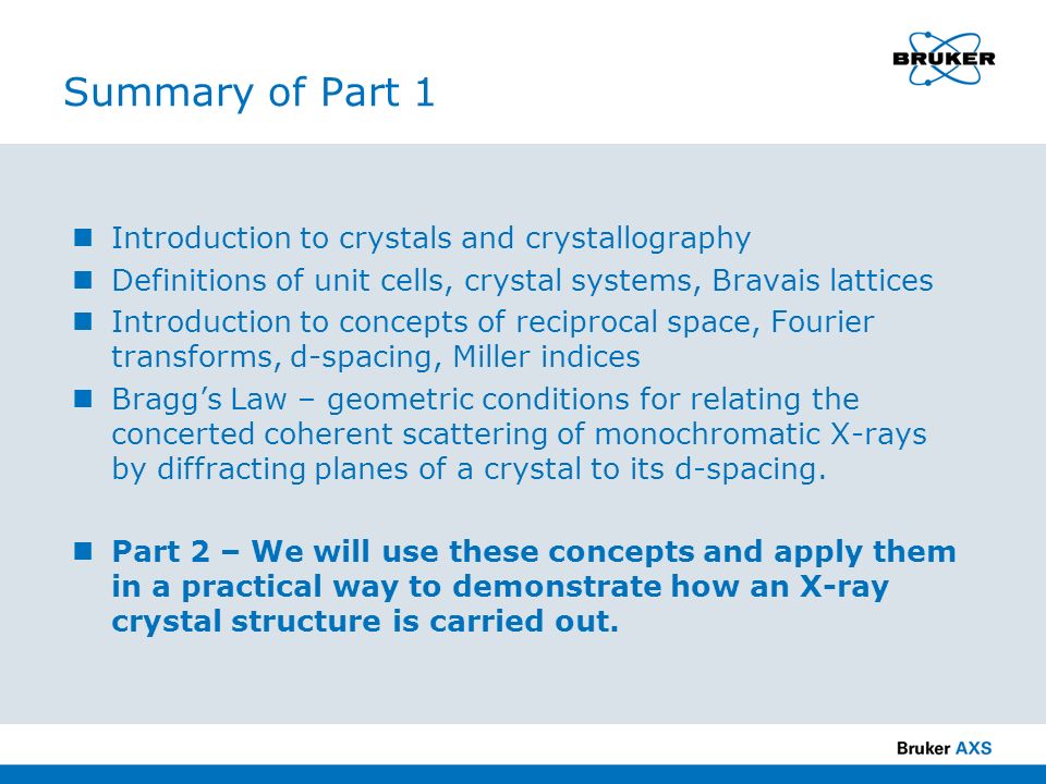 Summary of Part 1 Introduction to crystals and crystallography Definitions of unit cells, crystal systems, Bravais lattices Introduction to concepts of reciprocal space, Fourier transforms, d-spacing, Miller indices Bragg’s Law – geometric conditions for relating the concerted coherent scattering of monochromatic X-rays by diffracting planes of a crystal to its d-spacing.
