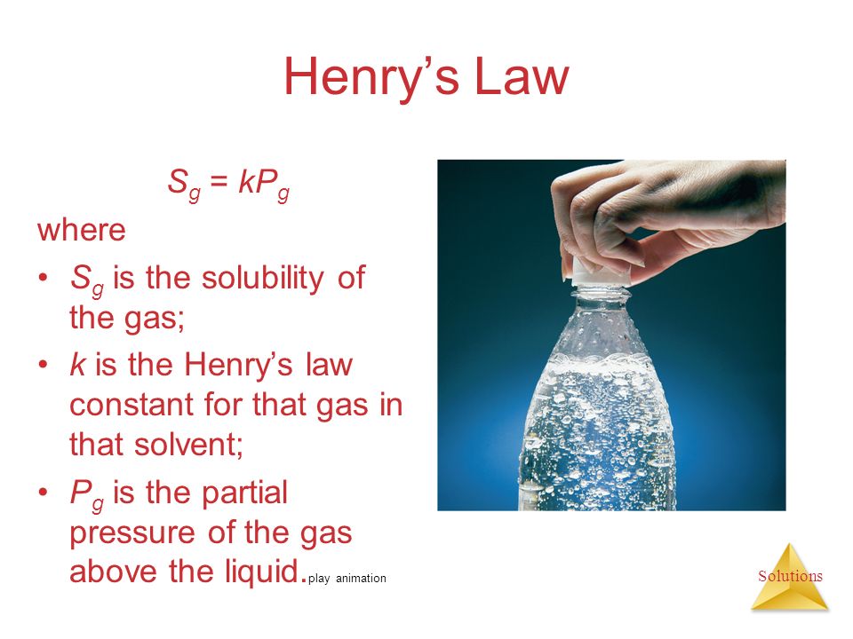 Solutions Henry’s Law S g = kP g where S g is the solubility of the gas; k is the Henry’s law constant for that gas in that solvent; P g is the partial pressure of the gas above the liquid.