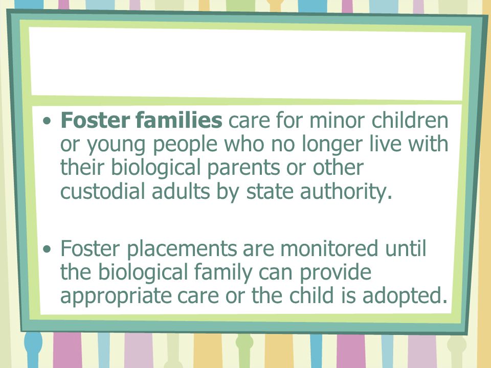 Foster families care for minor children or young people who no longer live with their biological parents or other custodial adults by state authority.