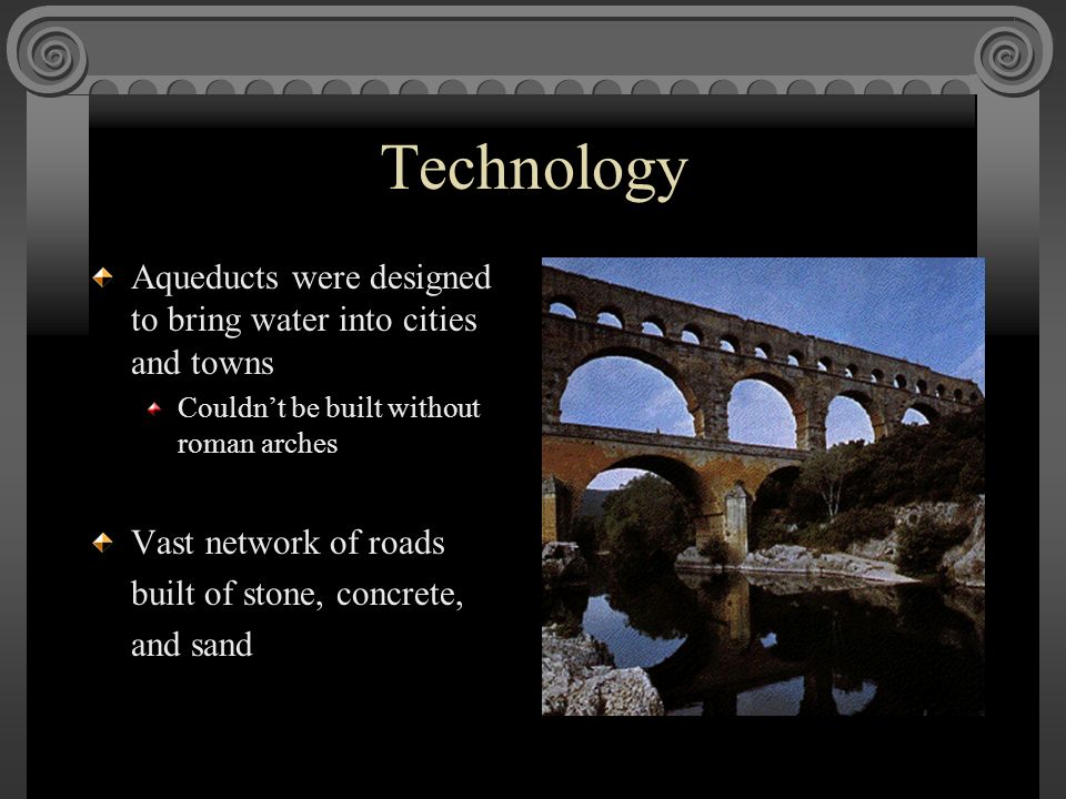 Technology Aqueducts were designed to bring water into cities and towns Couldn’t be built without roman arches Vast network of roads built of stone, concrete, and sand