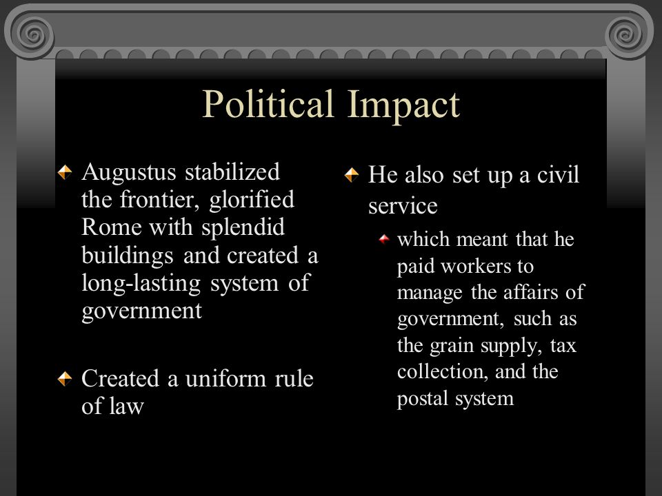 Political Impact Augustus stabilized the frontier, glorified Rome with splendid buildings and created a long-lasting system of government Created a uniform rule of law He also set up a civil service which meant that he paid workers to manage the affairs of government, such as the grain supply, tax collection, and the postal system