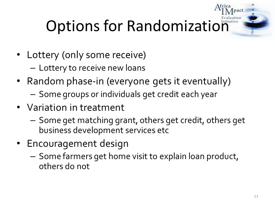 Options for Randomization Lottery (0nly some receive) – Lottery to receive new loans Random phase-in (everyone gets it eventually) – Some groups or individuals get credit each year Variation in treatment – Some get matching grant, others get credit, others get business development services etc Encouragement design – Some farmers get home visit to explain loan product, others do not 11