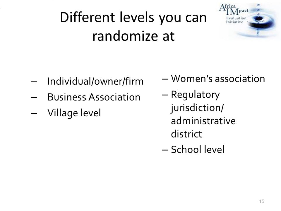 Different levels you can randomize at – Individual/owner/firm – Business Association – Village level 15 – Women’s association – Regulatory jurisdiction/ administrative district – School level