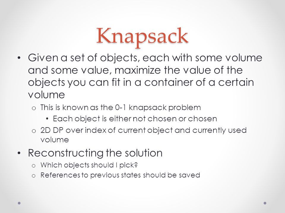 Knapsack Given a set of objects, each with some volume and some value, maximize the value of the objects you can fit in a container of a certain volume o This is known as the 0-1 knapsack problem Each object is either not chosen or chosen o 2D DP over index of current object and currently used volume Reconstructing the solution o Which objects should I pick.