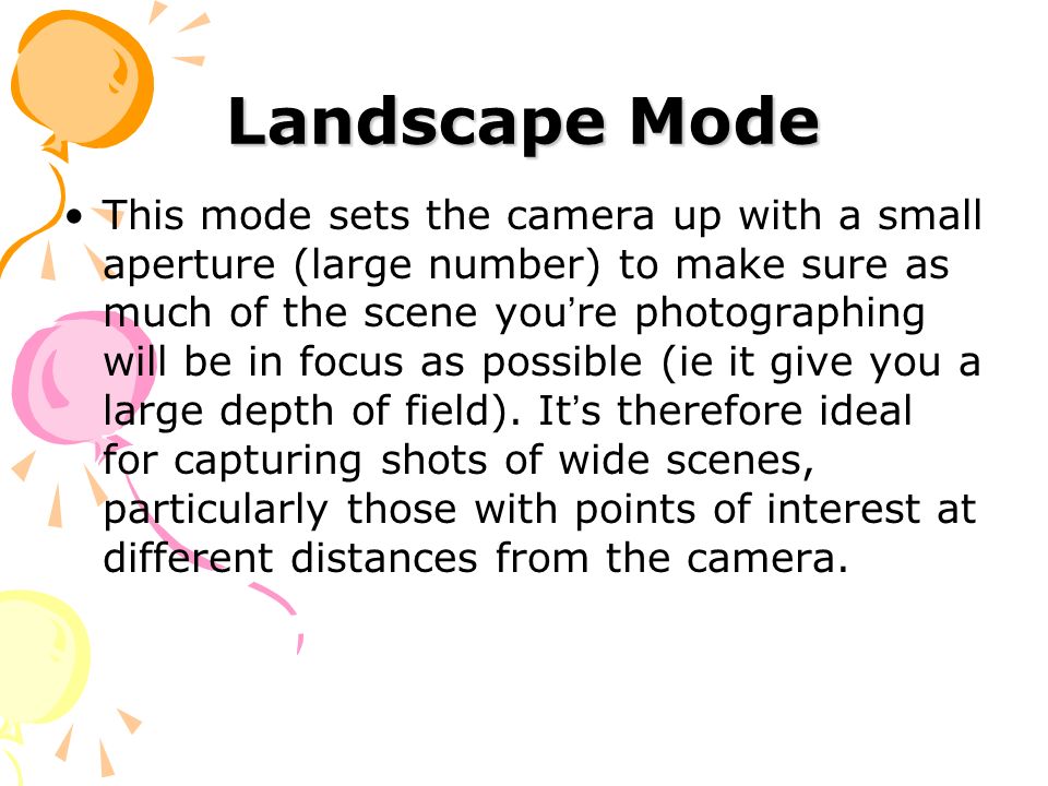 Landscape Mode This mode sets the camera up with a small aperture (large number) to make sure as much of the scene you ’ re photographing will be in focus as possible (ie it give you a large depth of field).
