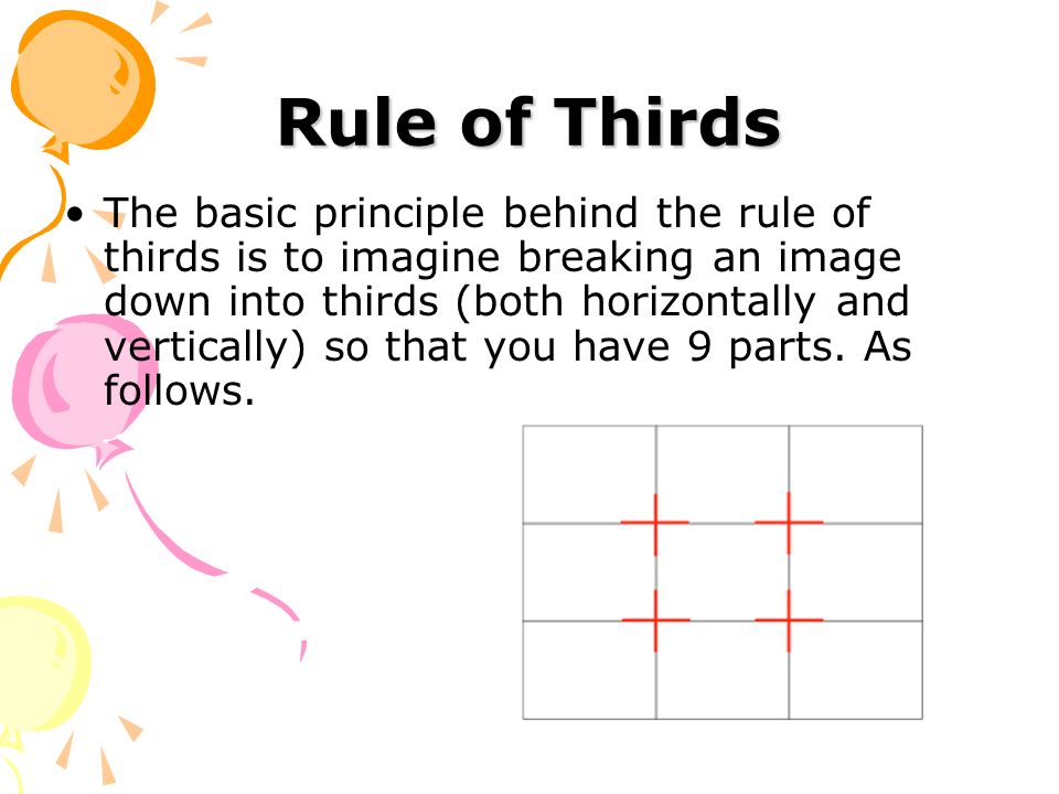 Rule of Thirds The basic principle behind the rule of thirds is to imagine breaking an image down into thirds (both horizontally and vertically) so that you have 9 parts.